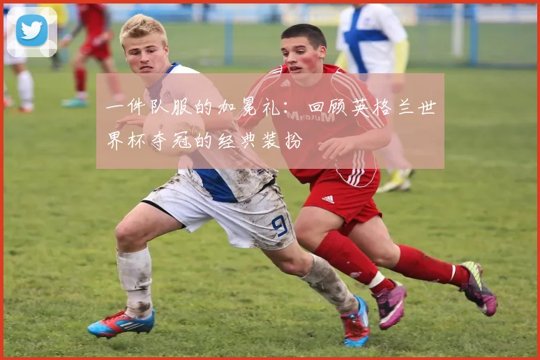 一件队服的加冕礼：回顾英格兰世界杯夺冠的经典装扮