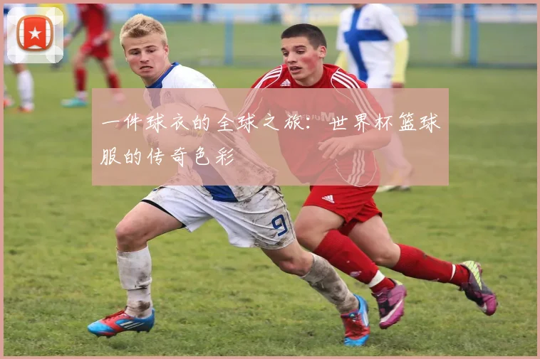 一件球衣的全球之旅:世界杯篮球服的传奇色彩