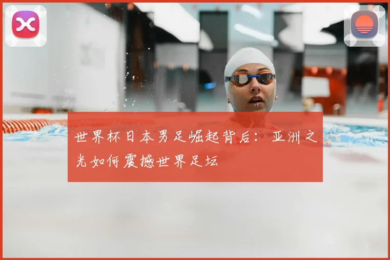 世界杯日本男足崛起背后:亚洲之光如何震撼世界足坛