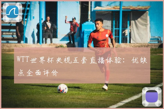 WTT世界杯央视五套直播体验:优缺点全面评价