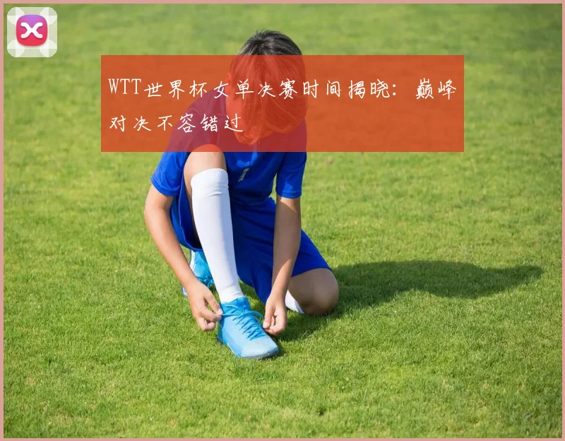 WTT世界杯女单决赛时间揭晓:巅峰对决不容错过