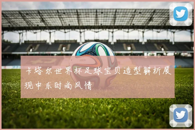 卡塔尔世界杯足球宝贝造型解析展现中东时尚风情