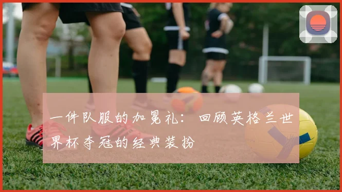 一件队服的加冕礼:回顾英格兰世界杯夺冠的经典装扮