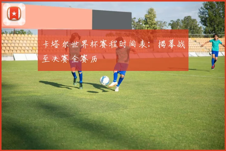 卡塔尔世界杯赛程时间表：揭幕战至决赛全赛历