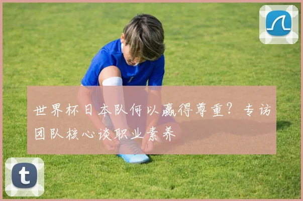世界杯日本队何以赢得尊重?专访团队核心谈职业素养
