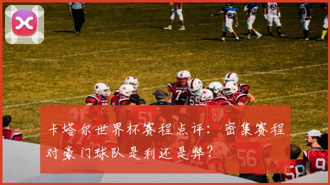 卡塔尔世界杯赛程点评：密集赛程对豪门球队是利还是弊？