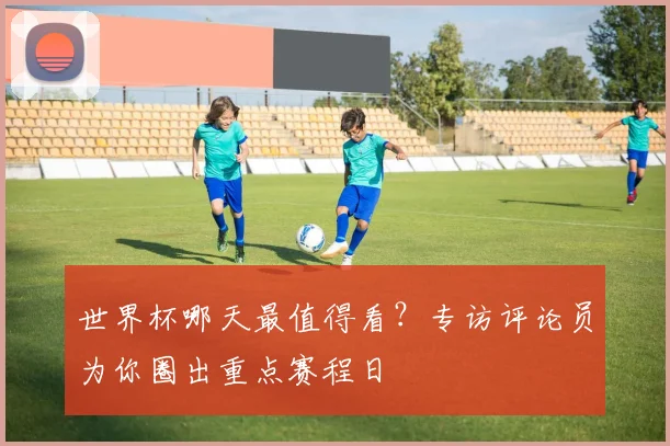 世界杯哪天最值得看？专访评论员为你圈出重点赛程日