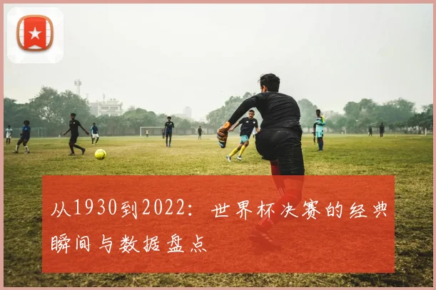 从1930到2022:世界杯决赛的经典瞬间与数据盘点