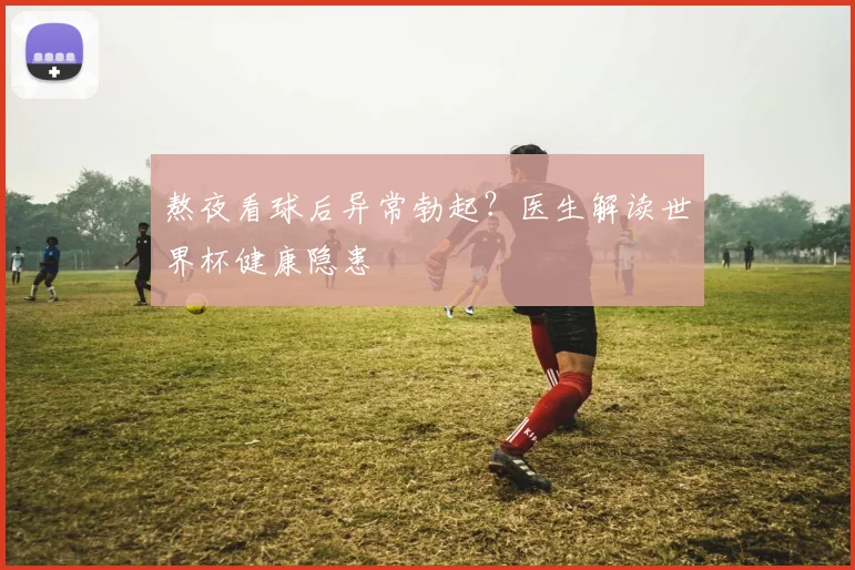 熬夜看球后异常勃起？医生解读世界杯健康隐患