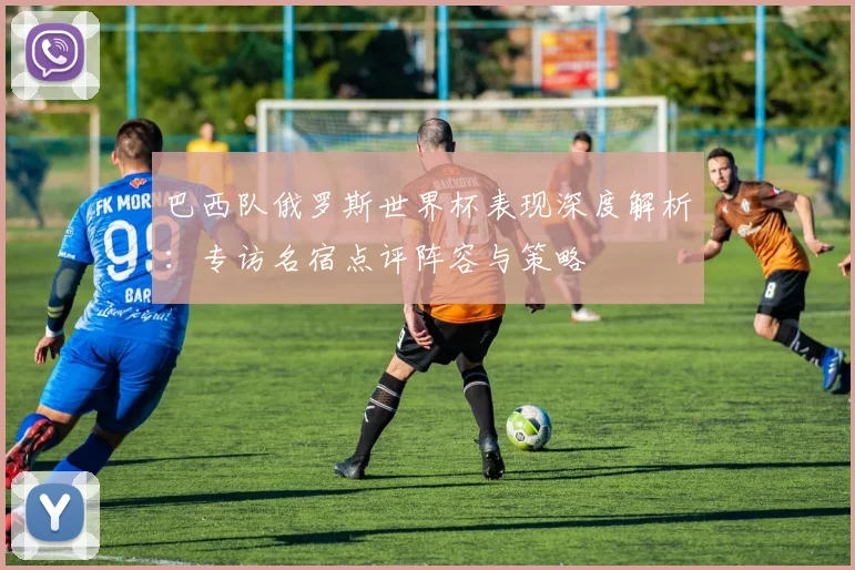 巴西队俄罗斯世界杯表现深度解析：专访名宿点评阵容与策略