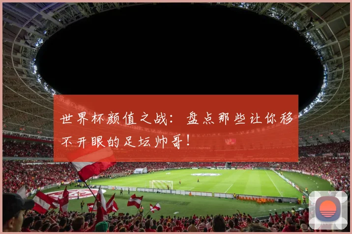 世界杯颜值之战：盘点那些让你移不开眼的足坛帅哥！